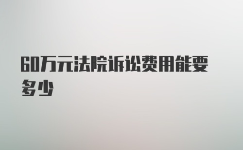 60万元法院诉讼费用能要多少