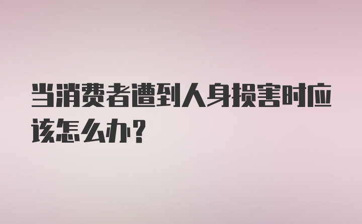 当消费者遭到人身损害时应该怎么办？