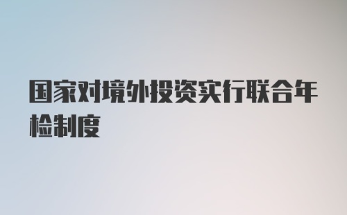 国家对境外投资实行联合年检制度