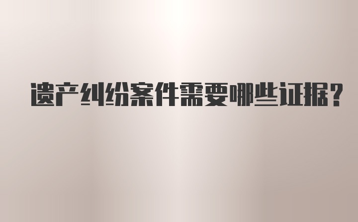 遗产纠纷案件需要哪些证据?