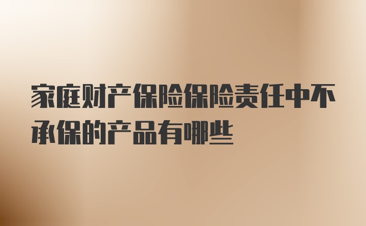 家庭财产保险保险责任中不承保的产品有哪些