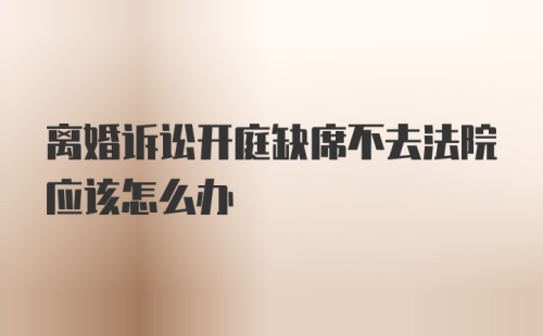 离婚诉讼开庭缺席不去法院应该怎么办