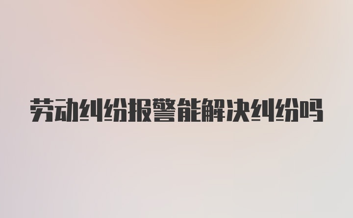 劳动纠纷报警能解决纠纷吗