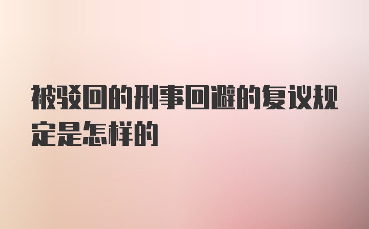 被驳回的刑事回避的复议规定是怎样的