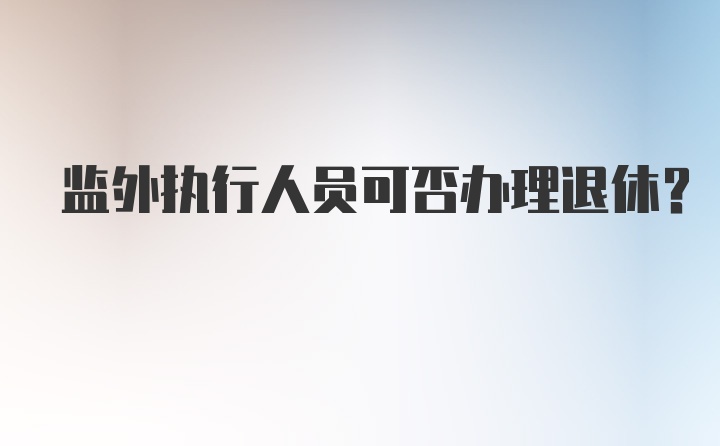 监外执行人员可否办理退休?