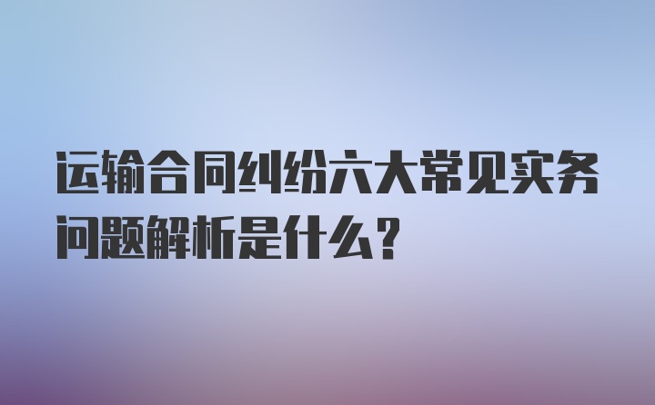 运输合同纠纷六大常见实务问题解析是什么？