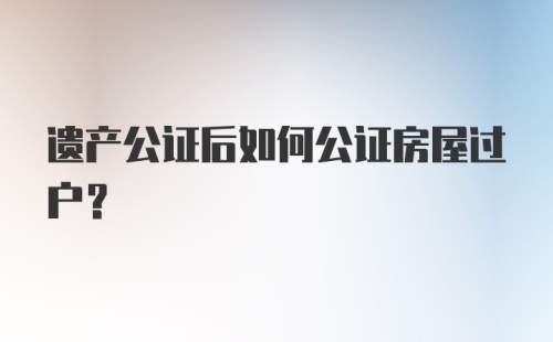 遗产公证后如何公证房屋过户?