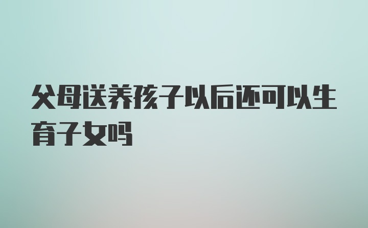 父母送养孩子以后还可以生育子女吗