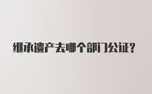 继承遗产去哪个部门公证？