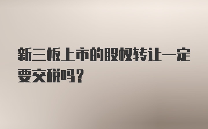 新三板上市的股权转让一定要交税吗？