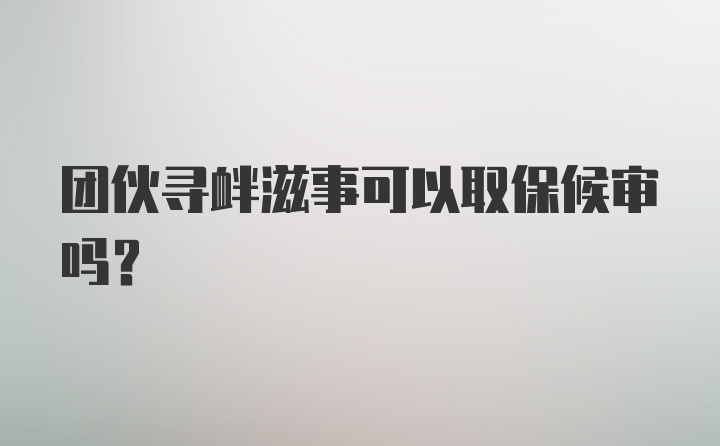 团伙寻衅滋事可以取保候审吗?