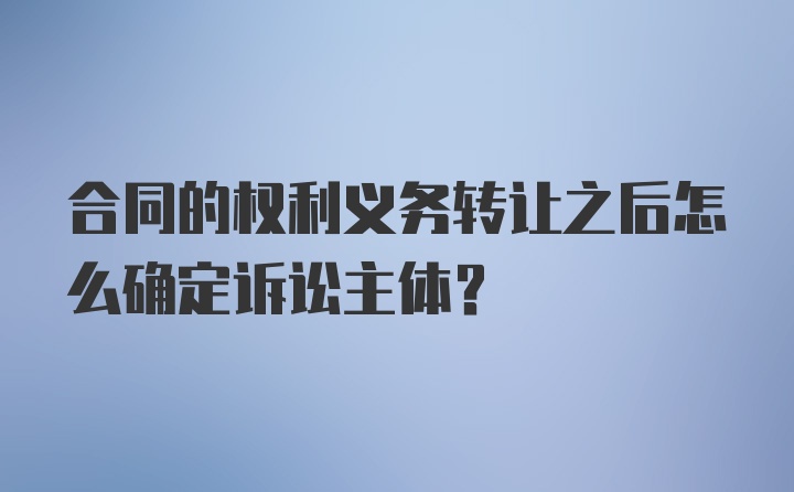 合同的权利义务转让之后怎么确定诉讼主体?