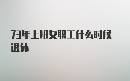 73年上班女职工什么时候退休