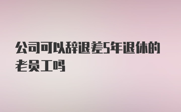 公司可以辞退差5年退休的老员工吗