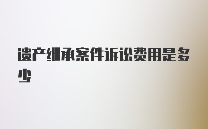 遗产继承案件诉讼费用是多少