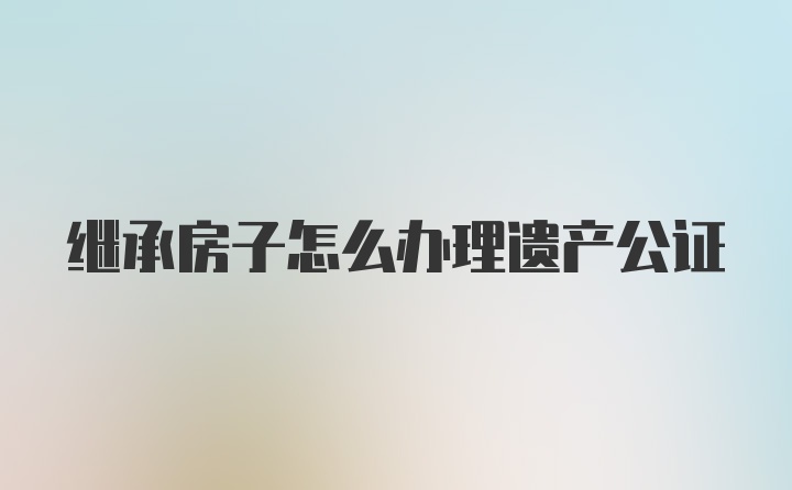 继承房子怎么办理遗产公证