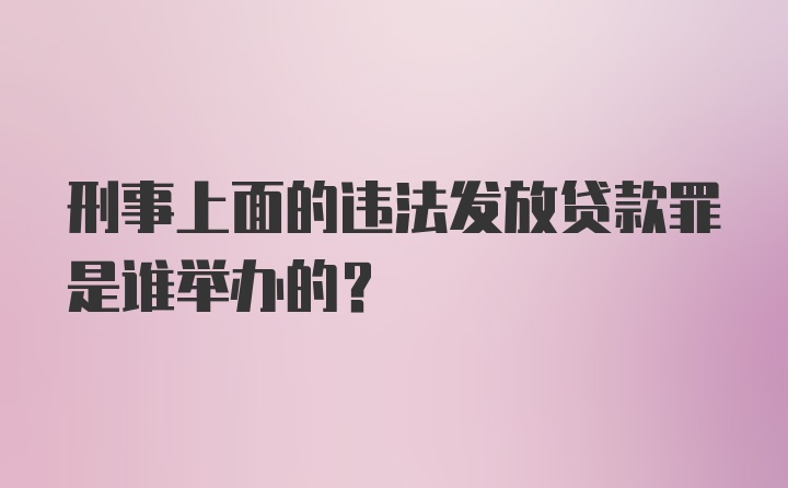 刑事上面的违法发放贷款罪是谁举办的？