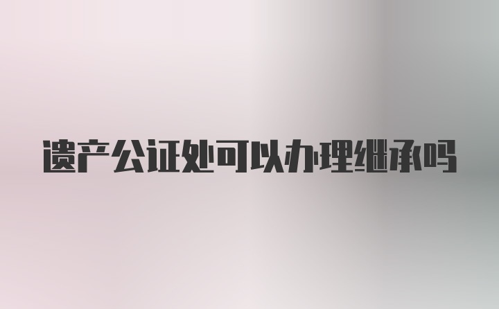 遗产公证处可以办理继承吗