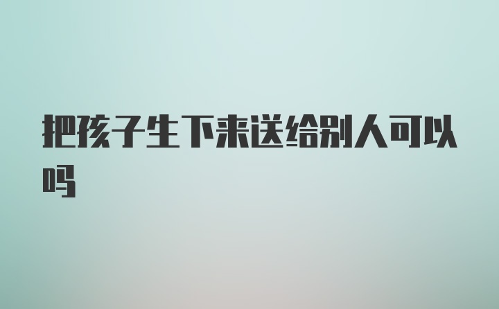 把孩子生下来送给别人可以吗