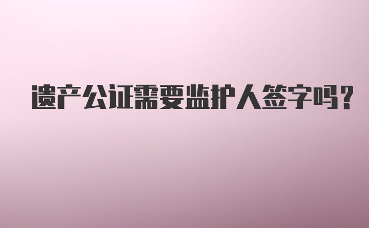 遗产公证需要监护人签字吗？