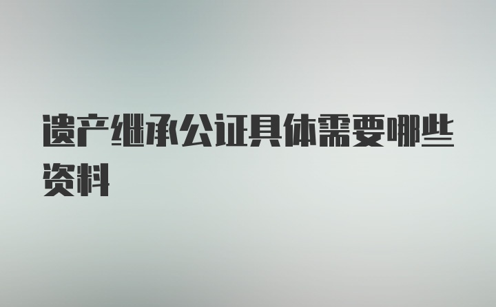 遗产继承公证具体需要哪些资料