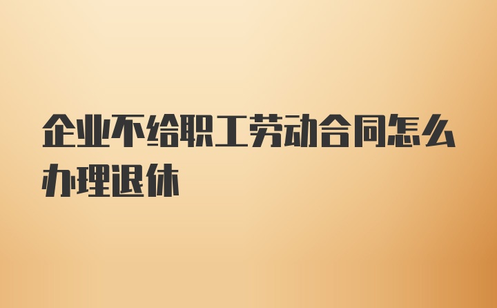 企业不给职工劳动合同怎么办理退休