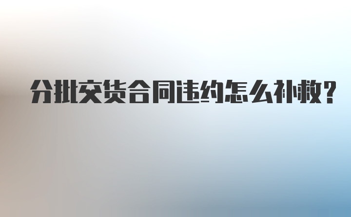 分批交货合同违约怎么补救？