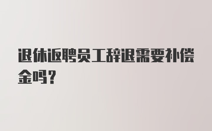 退休返聘员工辞退需要补偿金吗？