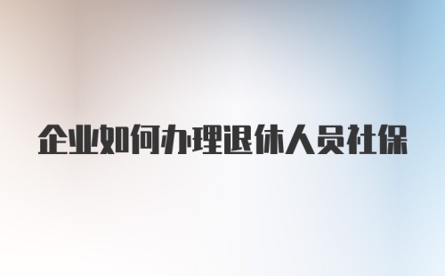 企业如何办理退休人员社保