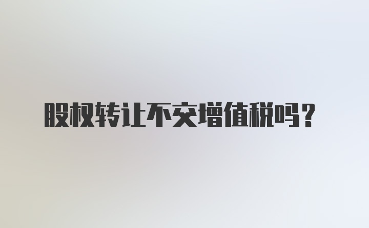 股权转让不交增值税吗？