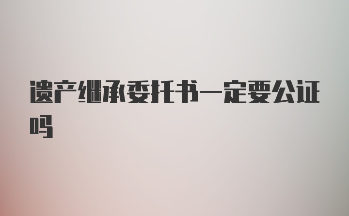 遗产继承委托书一定要公证吗