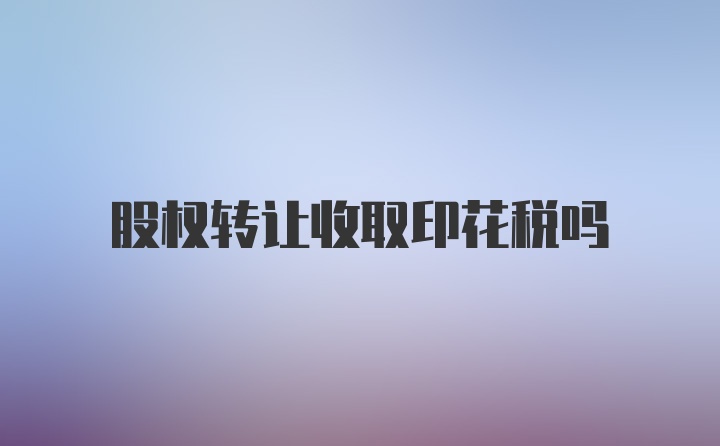 股权转让收取印花税吗