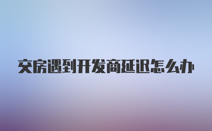 交房遇到开发商延迟怎么办