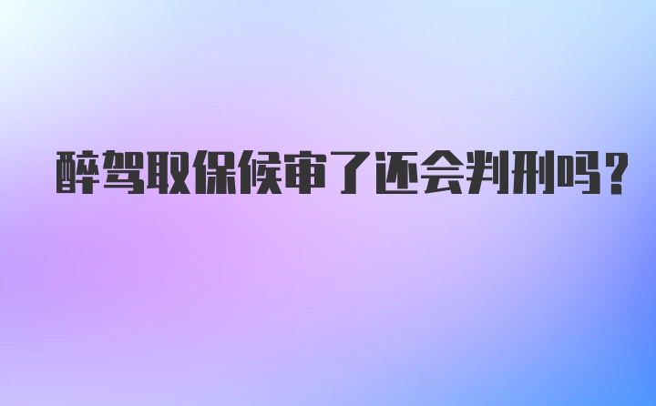 醉驾取保候审了还会判刑吗?