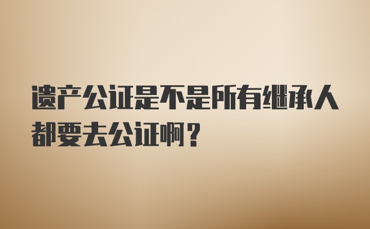 遗产公证是不是所有继承人都要去公证啊？