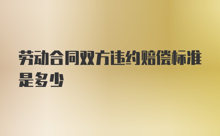 劳动合同双方违约赔偿标准是多少