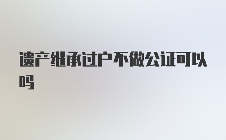 遗产继承过户不做公证可以吗