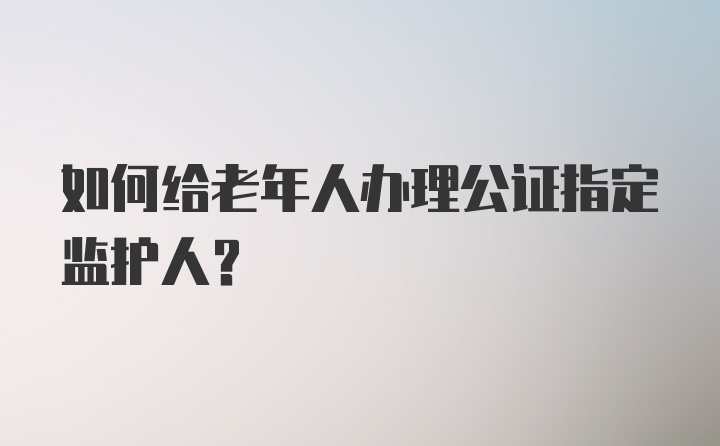 如何给老年人办理公证指定监护人？