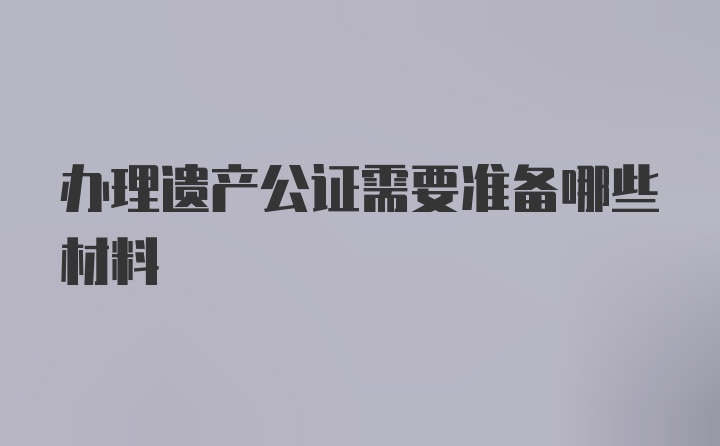 办理遗产公证需要准备哪些材料