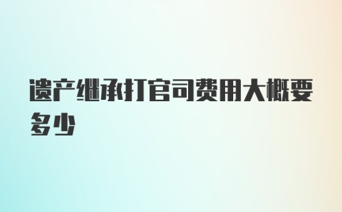 遗产继承打官司费用大概要多少