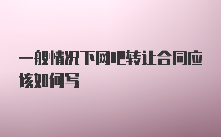 一般情况下网吧转让合同应该如何写