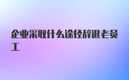 企业采取什么途径辞退老员工