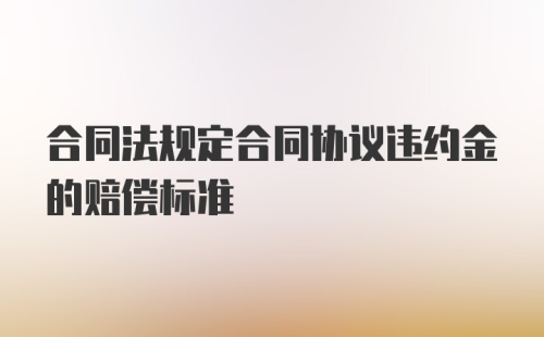 合同法规定合同协议违约金的赔偿标准