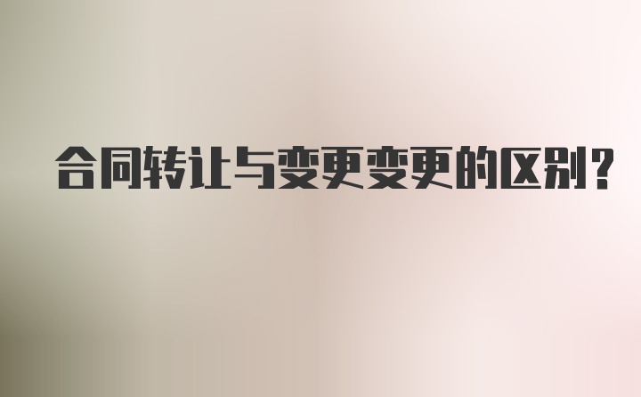 合同转让与变更变更的区别？