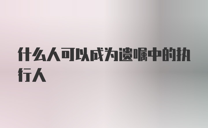 什么人可以成为遗嘱中的执行人