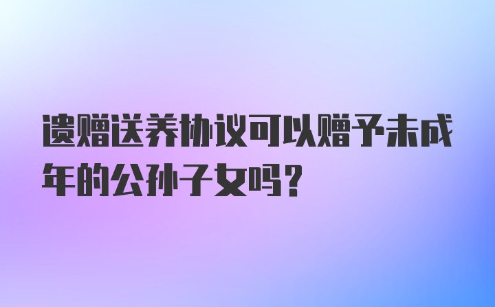 遗赠送养协议可以赠予未成年的公孙子女吗?