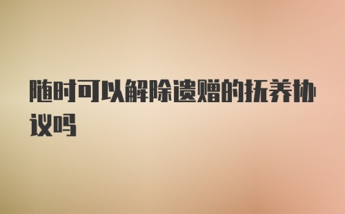 随时可以解除遗赠的抚养协议吗