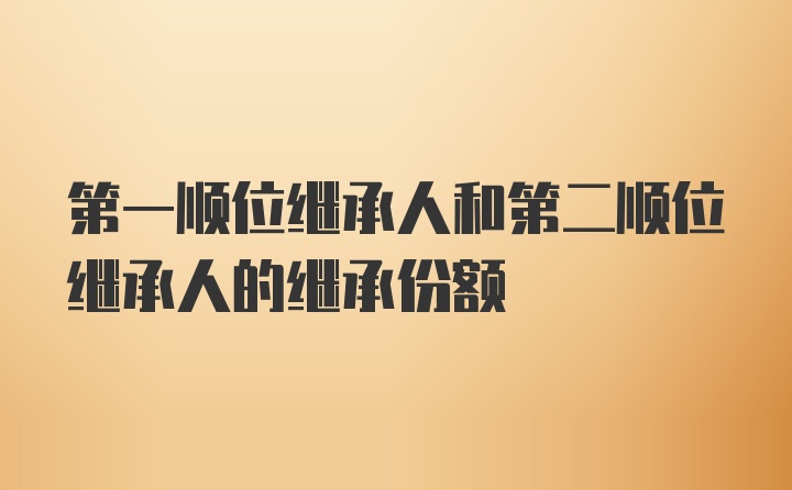 第一顺位继承人和第二顺位继承人的继承份额