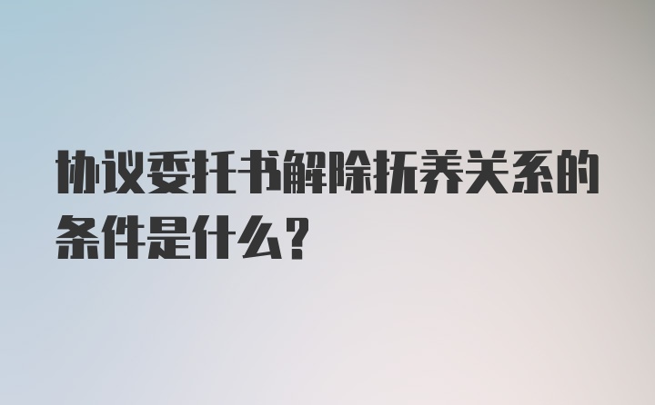 协议委托书解除抚养关系的条件是什么？