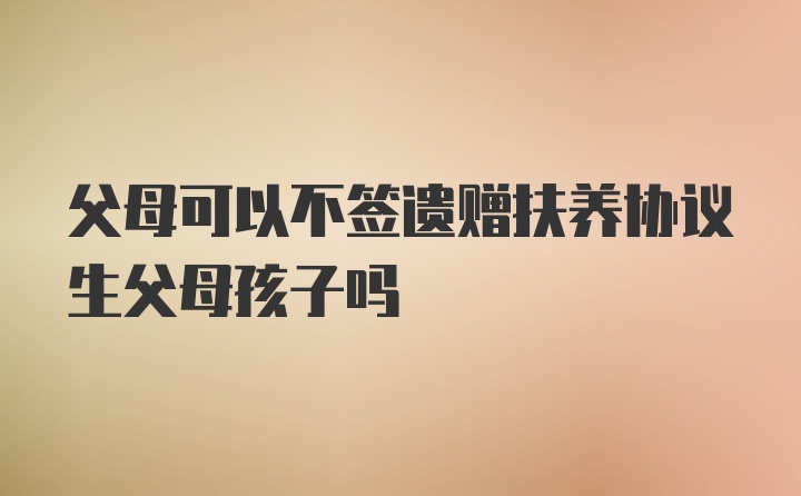 父母可以不签遗赠扶养协议生父母孩子吗